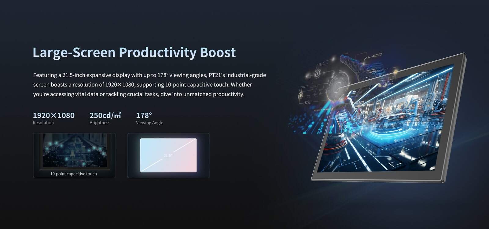 21. high-resolution 21.5-inch industrial-grade display with 178° wide viewing angles, supporting capacitive touch for enhanced productivity and seamless data access.